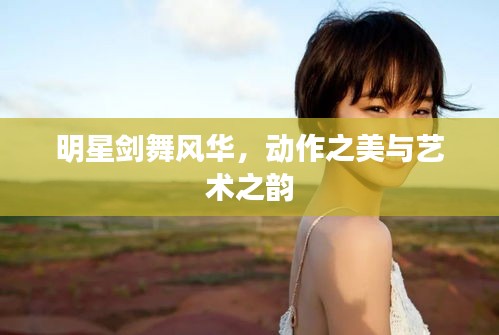 明星剑舞风华，动作之美与艺术之韵