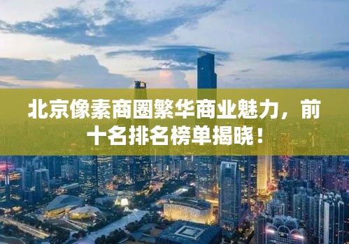 北京像素商圈繁华商业魅力，前十名排名榜单揭晓！