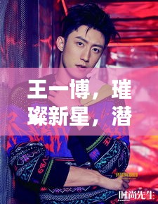 王一博，璀璨新星，潜力无限绽放光芒
