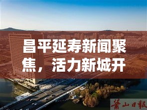 昌平延寿新闻聚焦，活力新城开启新篇章
