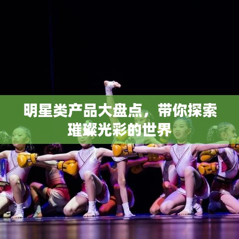 明星类产品大盘点，带你探索璀璨光彩的世界