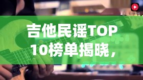 吉他民谣TOP10榜单揭晓，让人陶醉的旋律之美，不容错过！