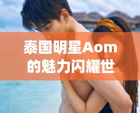 泰国明星Aom的魅力闪耀世界