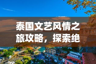 泰国文艺风情之旅攻略，探索绝美风光体验文艺风情