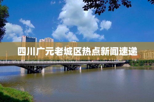 四川广元老城区热点新闻速递