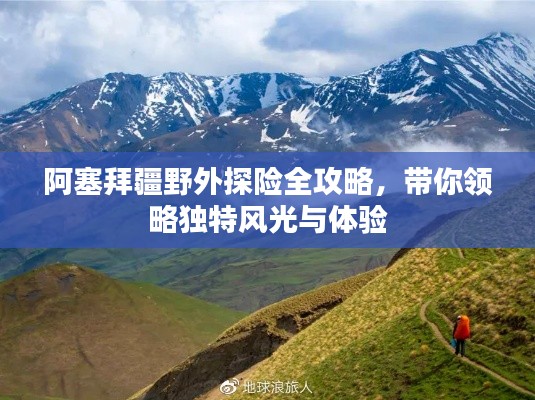 阿塞拜疆野外探险全攻略，带你领略独特风光与体验