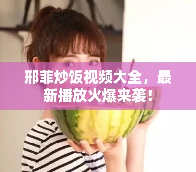 邢菲炒饭视频大全，最新播放火爆来袭！