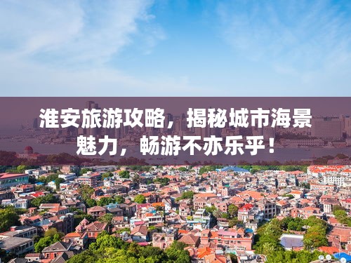 淮安旅游攻略，揭秘城市海景魅力，畅游不亦乐乎！