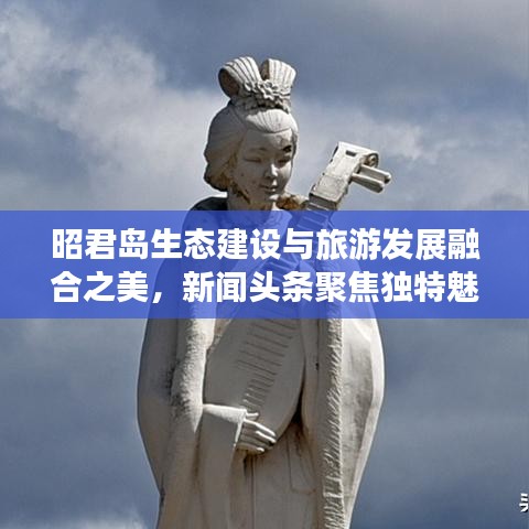 昭君岛生态建设与旅游发展融合之美，新闻头条聚焦独特魅力
