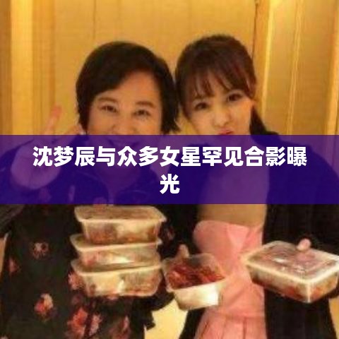 沈梦辰与众多女星罕见合影曝光