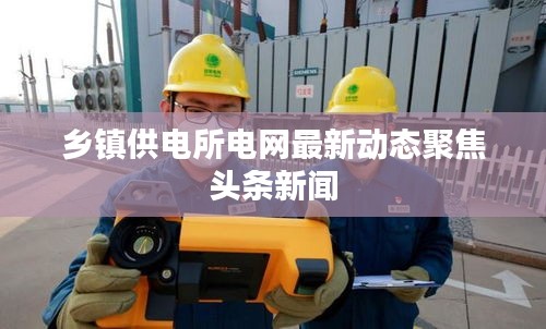 乡镇供电所电网最新动态聚焦头条新闻