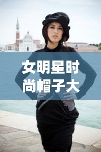 女明星时尚帽子大赏，潮流引领者的魅力风采