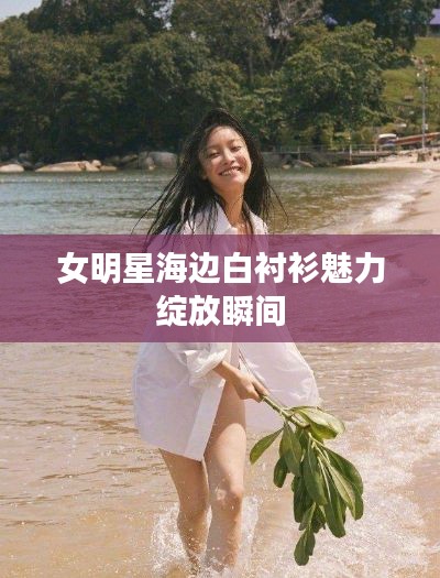 女明星海边白衬衫魅力绽放瞬间