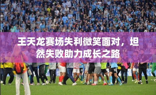 王天龙赛场失利微笑面对，坦然失败助力成长之路