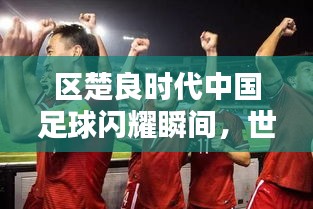 区楚良时代中国足球闪耀瞬间，世界排名背后的辉煌岁月