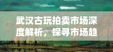 武汉古玩拍卖市场深度解析，探寻市场趋势与行情动态