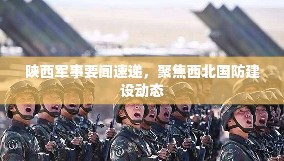 陕西军事要闻速递，聚焦西北国防建设动态