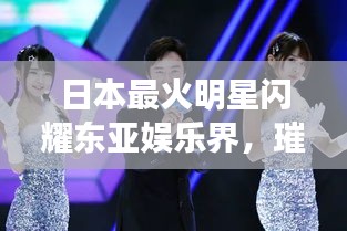 日本最火明星闪耀东亚娱乐界，璀璨星光引领潮流风向标