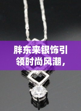 胖东来银饰引领时尚风潮，火热新款大揭秘！