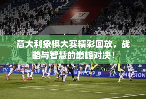 意大利象棋大赛精彩回放，战略与智慧的巅峰对决！