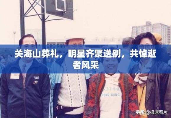 关海山葬礼，明星齐聚送别，共悼逝者风采