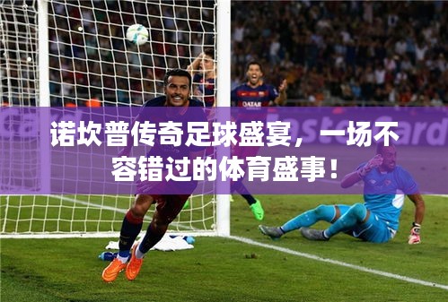 诺坎普传奇足球盛宴，一场不容错过的体育盛事！