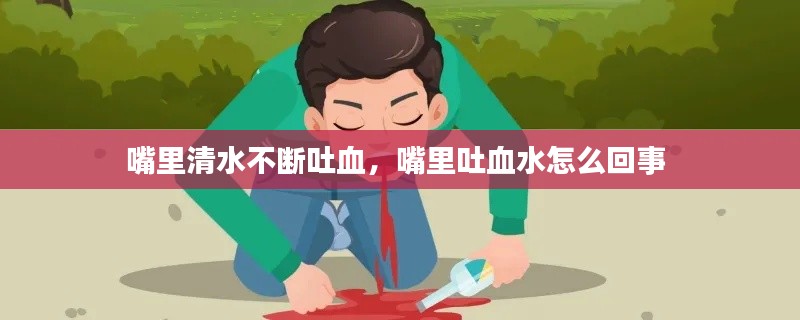 嘴里清水不断吐血，嘴里吐血水怎么回事 