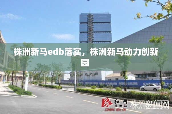 株洲新马edb落实，株洲新马动力创新园 