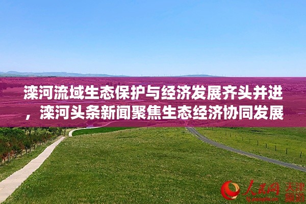 滦河流域生态保护与经济发展齐头并进，滦河头条新闻聚焦生态经济协同发展之路