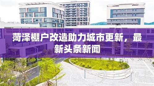 菏泽棚户改造助力城市更新，最新头条新闻
