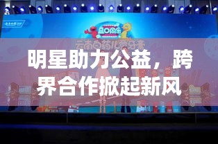 明星助力公益，跨界合作掀起新风尚，明星帮的力量传递正能量